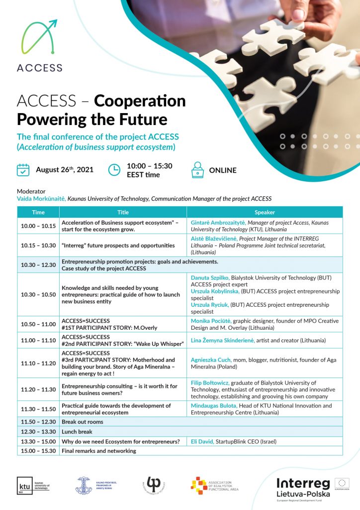 Agenda. ACCESS – Cooperation Powering the Future The final conference 2021-08-26 Moderator Vaida Morkūnaitė, Kaunas University of Technology ACCESS project communication manager EEST time 10.00 – 10.15 „Acceleration of Business support ecosystem” – start for the ecosystem growth Kaunas University of Technology ACCESS Project Manager Gintarė Ambrozaitytė. 10.15 – 10.30 “Interreg” future prospects and opportunities Aistė Blaževičienė, Project Manager of the INTERREG Lithuania – Poland Programme Joint technical secretariat Ilona Praczuk, Financial Manager of the INTERREG Lithuania – Poland Programme Joint technical secretariat 10.30 - 12.30 Entrepreneurship promoting projects – highest success and the deepest failures. ACCESS project case study analyses. Success cases from LT and PL implementing entrepreneurship promoting projects 10.30 - 10.50 Knowledge and skills needed by young entrepreneurs. Practice guide how to launch new business entity Danuta Szpilko, Bialystok University of Technology ACCESS project expert Urszula Kobylinska, Bialystok University of Technology ACCESS project entrepreneurship specialist Urszula Ryciuk, Bialystok University of Technology ACCESS project entrepreneurship specialist 10.50 - 11.00 M. Overlay brand success story Monika Pociūtė, graphic designer, founder of MPO Creative Design and M. Overlay 11.00 - 11.10 “Wake Up Whisper” story Lina Žemyna Skinderienė, artist and creator 11.10 - 11.20 Motherhood and building your brand. Story of Aga Mineralna - regain energy to act ! Agnieszka Cuch, mom, blogger, nutritionist, founder of Aga Mineralna 11.20 - 11.30 Entrepreneurship consulting - is it worth it for future business owners? Filip Bołtowicz, graduate of Bialystok University of Technology, enthusiast of entrepreneurship and innovative technology, establishing and grooving his own company 11.30 - 11.50 A practical guide towards the development of entrepreneurial ecosystem Mindaugas Bulota, Head of KTU National Innovation and Entrepreneurship Centre 11.50 - 12.30 Break out rooms – how to improve the sustainability of reached results. 12.30 - 13.30 Lunch break 13.30 - 15.00 "Why do we need Ecosystem for entrepreneurs? Eli David, StartupBlink CEO 15.00 - 15.30 Final remarks