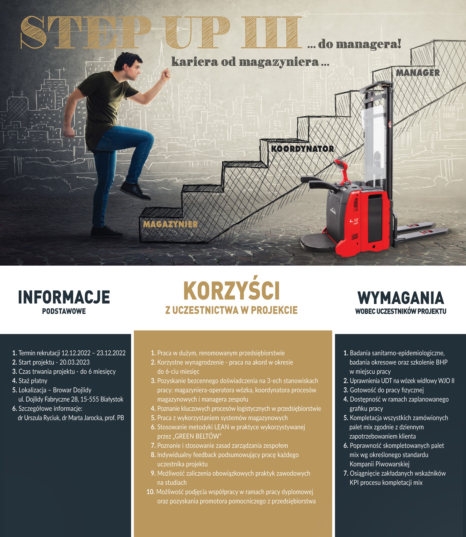Step Up 3. Kariera od magazyniera do menadżera Informacje podstawowe 1. Termin rekrutacji 12.12.2022 - 23.12.2022 2. Start projektu - 20.03.2023 3. Czas trwania projektu - do 6 miesięcy 4. Staż płatny 5. Lokalizacja - Browar Dojlidy ul. Dojlidy Fabryczne 28, 15-555 Białystok 6. Szczegółowe informacje: dr Urszula Ryciuk, dr Marta Jarocka, prof. PB Korzyści z uczestnictwa w projekcie 1. Praca w dużym, renomowanym przedsiębiorstwie 2. Korzystne wynagrodzenie - praca na akord w okresie do 6-ciu miesięc 3. Pozyskanie bezcennego doświadczenia na 3-ech stanowiskach pracy: magazyniera-operatora wózka, koordynatora procesów magazynowych i managera zespołu 4. Poznanie kluczowych procesów logistycznych w przedsiębiorstwie 5. Praca z wykorzystaniem systemów magazynowych 6. Stosowanie metodyki LEAN w praktyce wykorzystywanej przez „GREEN BELTÓWu 7. Poznanie i stosowanie zasad zarządzania zespołem 8. Indywidualny feedback podsumowujący pracę każdego uczestnika projektu 9. Możliwość zaliczenia obowiązkowych praktyk zawodowych na studiach 10. Możliwość podjęcia współpracy w ramach pracy dyplomowej oraz pozyskania promotora pomocniczego z przedsiębiorstwa Wymagania wobec uczestników projektu 1. Badania sanitarno-epidemiologiczne, badania okresowe oraz szkolenie BHP w miejscu pracy 2. Uprawnienia UDT na wózek widłowy WJO li 3. Gotowość do pracy fizycznej 4. Dostępność w ramach zaplanowanego grafiku pracy 5. Kompletacja wszystkich zamówionych palet mix zgodnie z dziennym zapotrzebowaniem klienta 6. Poprawność skompletowanych palet mix wg określonego standardu Kompanii Piwowarskiej 7. Osiągnięcie zakładanych wskaźników KPI procesu kompletacji mix