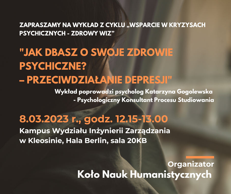 Zapraszamy na wykład z cyklu „Wsparcie w kryzysach psychicznych - Zdrowy WIZ. Wykład poprowadzi psycholog Katarzyna Gogolewska - Psychologiczny Konsultant Procesu Studiowania. 8 marca 2023 r., godz. 12.15-13.00. Kampus Wydziału Inżynierii Zarządzania w Kleosinie, Hala Berlin, sala 20KB. Organizator Koło Nauk Humanistycznych.
